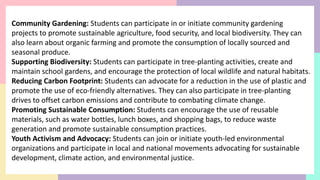 Community Gardening: Students can participate in or initiate community gardening
projects to promote sustainable agriculture, food security, and local biodiversity. They can
also learn about organic farming and promote the consumption of locally sourced and
seasonal produce.
Supporting Biodiversity: Students can participate in tree-planting activities, create and
maintain school gardens, and encourage the protection of local wildlife and natural habitats.
Reducing Carbon Footprint: Students can advocate for a reduction in the use of plastic and
promote the use of eco-friendly alternatives. They can also participate in tree-planting
drives to offset carbon emissions and contribute to combating climate change.
Promoting Sustainable Consumption: Students can encourage the use of reusable
materials, such as water bottles, lunch boxes, and shopping bags, to reduce waste
generation and promote sustainable consumption practices.
Youth Activism and Advocacy: Students can join or initiate youth-led environmental
organizations and participate in local and national movements advocating for sustainable
development, climate action, and environmental justice.
 