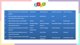 9 What is the primary cause of deforestation
globally?
Urbanization Mining Activities Agriculture Expansion Timber Production
10 Which renewable energy source is based on
the heating of the Earth's interior?
Geothermal Hydroelectric Solar Wind
11 Which energy source is not renewable? A) Wind B) Solar C) Coal D) Natural gas
12 What does the acronym "BOD" stand for in
environmental science?
Biological Oxygen
Demand
Biochemical Oxygen
Demand
Bio-Degrading Organic Biotic Oxygen Depletion
13 What is the primary objective of the Kyoto
Protocol?
Carbon
Sequestration
Emission Capping Climate Resilience Green Energy Promotion
14 Which country has the largest proven oil
reserves in the world?
Russia Saudi Arabia United States Venezuela
15 What is a common method to reduce plastic
waste?
A) Recycling
B) Increasing
production
C) Burning in open D) Dumping in oceans
 