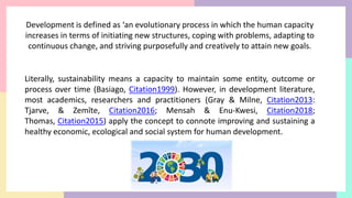 Development is defined as ‘an evolutionary process in which the human capacity
increases in terms of initiating new structures, coping with problems, adapting to
continuous change, and striving purposefully and creatively to attain new goals.
Literally, sustainability means a capacity to maintain some entity, outcome or
process over time (Basiago, Citation1999). However, in development literature,
most academics, researchers and practitioners (Gray & Milne, Citation2013:
Tjarve, & Zemīte, Citation2016; Mensah & Enu-Kwesi, Citation2018;
Thomas, Citation2015) apply the concept to connote improving and sustaining a
healthy economic, ecological and social system for human development.
 