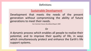 Definitions
Sustainable Development
Development that meets the needs of the present
generation without compromising the ability of future
generations to meet their needs.
Our Common Future, Brundtland Report 1987.
Or
A dynamic process which enables all people to realize their
potential, and to improve their quality of life, in ways
which simultaneously protect and enhance the Earth's life
support systems.
 