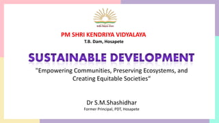 "Empowering Communities, Preserving Ecosystems, and
Creating Equitable Societies“
Dr S.M.Shashidhar
Former Principal, PDT, Hosapete
PM SHRI KENDRIYA VIDYALAYA
T.B. Dam, Hosapete
 