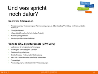 04.10.2013 www.arzt-in-hessen.de 10
Und was spricht
noch dafür?
Netzwerk Kommunen
 Anreize setzen zur Verbesserung der Rahmenbedingungen, z. B.Bereitstellung/Vermittlung von Praxis-und/oder
Wohnraum
 Günstiges Bauland
 Infrastruktur (Einkaufen, Verkehr, Kultur, Freizeit)
 Ausbildungsmöglichkeiten
 Betreuungsmöglichkeiten für Kinder
Vorteile GKV-Strukturgesetz (GKV-VstG)
 Maßnahmen für eine gesicherte Versorgung
 Zuschläge in unterversorgten Gebieten
 Residenzpflicht aufgehoben
 Strukturfonds zur Förderung der Niederlassung
 Beruf und Familie einfacher miteinander vereinbaren
 Praxisaufkauf
 Praxisverlegung nur unter bestimmten Voraussetzungen
 