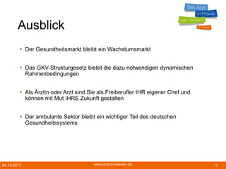 04.10.2013 www.arzt-in-hessen.de 11
Ausblick
 Der Gesundheitsmarkt bleibt ein Wachstumsmarkt
 Das GKV-Strukturgesetz bietet die dazu notwendigen dynamischen
Rahmenbedingungen
 Als Ärztin oder Arzt sind Sie als Freiberufler IHR eigener Chef und
können mit Mut IHRE Zukunft gestalten
 Der ambulante Sektor bleibt ein wichtiger Teil des deutschen
Gesundheitssystems
 