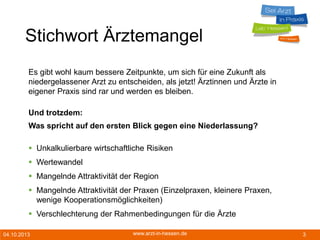04.10.2013 www.arzt-in-hessen.de 3
Stichwort Ärztemangel
Es gibt wohl kaum bessere Zeitpunkte, um sich für eine Zukunft als
niedergelassener Arzt zu entscheiden, als jetzt! Ärztinnen und Ärzte in
eigener Praxis sind rar und werden es bleiben.
Und trotzdem:
Was spricht auf den ersten Blick gegen eine Niederlassung?
 Unkalkulierbare wirtschaftliche Risiken
 Wertewandel
 Mangelnde Attraktivität der Region
 Mangelnde Attraktivität der Praxen (Einzelpraxen, kleinere Praxen,
wenige Kooperationsmöglichkeiten)
 Verschlechterung der Rahmenbedingungen für die Ärzte
 