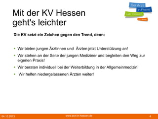 04.10.2013 www.arzt-in-hessen.de 4
Mit der KV Hessen
geht's leichter
Die KV setzt ein Zeichen gegen den Trend, denn:
 Wir bieten jungen Ärztinnen und Ärzten jetzt Unterstützung an!
 Wir stehen an der Seite der jungen Mediziner und begleiten den Weg zur
eigenen Praxis!
 Wir beraten individuell bei der Weiterbildung in der Allgemeinmedizin!
 Wir helfen niedergelassenen Ärzten weiter!
 