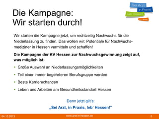 04.10.2013 www.arzt-in-hessen.de 5
Die Kampagne:
Wir starten durch!
Wir starten die Kampagne jetzt, um rechtzeitig Nachwuchs für die
Niederlassung zu finden. Das wollen wir: Potentiale für Nachwuchs-
mediziner in Hessen vermitteln und schaffen!
Die Kampagne der KV Hessen zur Nachwuchsgewinnung zeigt auf,
was möglich ist:
 Große Auswahl an Niederlassungsmöglichkeiten
 Teil einer immer begehrteren Berufsgruppe werden
 Beste Karrierechancen
 Leben und Arbeiten am Gesundheitsstandort Hessen
Denn jetzt gilt’s:
„Sei Arzt, in Praxis, leb‘ Hessen!“
 