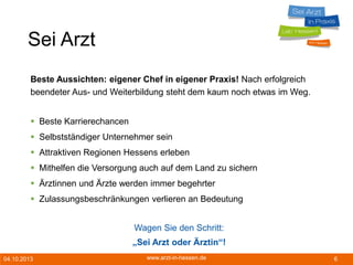 04.10.2013 www.arzt-in-hessen.de 6
Sei Arzt
Beste Aussichten: eigener Chef in eigener Praxis! Nach erfolgreich
beendeter Aus- und Weiterbildung steht dem kaum noch etwas im Weg.
 Beste Karrierechancen
 Selbstständiger Unternehmer sein
 Attraktiven Regionen Hessens erleben
 Mithelfen die Versorgung auch auf dem Land zu sichern
 Ärztinnen und Ärzte werden immer begehrter
 Zulassungsbeschränkungen verlieren an Bedeutung
Wagen Sie den Schritt:
„Sei Arzt oder Ärztin“!
 