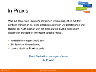04.10.2013 www.arzt-in-hessen.de 7
In Praxis
Was auf den ersten Blick sehr kompliziert wirken mag, ist es mit dem
richtigen Partner an der Seite plötzlich nicht mehr. Die Beraterinnen und
Berater der KVH machen sich mit Ihnen auf die Suche nach einem
geeigneten Standort für Ihr Projekt „Eigene Praxis“.
 Wirtschaftlich eigenständig sein
 Ein Team zur Unterstützung
 Unterschiedliche Praxismodelle
Damit Sie bald schon sagen können:
„In Praxis“!
 