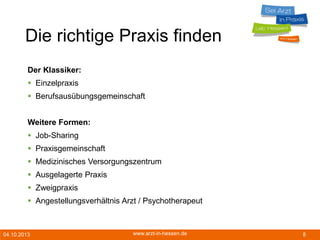 04.10.2013 www.arzt-in-hessen.de 8
Die richtige Praxis finden
Der Klassiker:
 Einzelpraxis
 Berufsausübungsgemeinschaft
Weitere Formen:
 Job-Sharing
 Praxisgemeinschaft
 Medizinisches Versorgungszentrum
 Ausgelagerte Praxis
 Zweigpraxis
 Angestellungsverhältnis Arzt / Psychotherapeut
 
