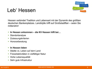 04.10.2013 www.arzt-in-hessen.de 9
Leb‘ Hessen
Hessen verbindet Tradition und Lebensart mit der Dynamik des größten
deutschen Bankenplatzes. Landidylle trifft auf Großstadtflair – seien Sie
mittendrin!
 In Hessen ankommen – die KV Hessen hilft bei…
 Standortanalyse
 Zulassungskriterien
 Honorarberatung
 In Hessen leben
 Städte vs. Leben auf dem Land
 Freizeitaktivitäten in vielfältiger Natur
 Hohe Lebensqualität
 Sehr gute Infrastruktur
 