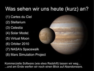 Was sehen wir uns heute (kurz) an? 
(1) Cartes du Ciel 
(2) Stellarium 
(3) Celestia 
(4) Solar Model 
(5) Virtual Moon 
(6) Orbiter 2010 
(7) NASA's Spacewalk 
(8) Mars Simulation Project 
Kommerzielle Software (wie etwa Redshift) lassen wir weg... 
...und am Ende werfen wir noch einen Blick auf Abandonware. 
 