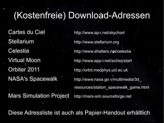 (Kostenfreie) Download-Adressen 
Cartes du Ciel http://www.ap-i.net/skychart 
Stellarium http://www.stellarium.org 
Celestia http://www.shatters.net/celestia 
Virtual Moon http://www.app-i.net/avl/en/start 
Orbiter 2011 http://orbit.medphys.ucl.ac.uk 
NASA's Spacewalk http://www.nasa.go v/multimedia/3d_ 
resources/station_spacewalk_game.html 
Mars Simulation Project http://mars-sim.sourceforge.net 
Diese Adressliste ist auch als Papier-Handout erhältlich 
 