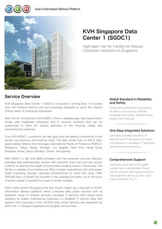 KVH Singapore Data
Center 1 (SGDC1)
High-spec Tier III+ Facility for Robust
Colocation Solutions in Singapore
KVH Singapore Data Center 1 (SGDC1) is located in Jurong East, 15 minutes
from the financial district, and was purposely designed to serve the mission
critical needs of enterprise businesses.
With Tier III+ architecture, KVH SGDC1 offers a leading-edge, high-specification
facility with integrated colocation and IT services solutions that can be
customized to meet the various demands of the financial, media, and
manufacturing industries.
From KVH SGDC1, customers can also gain ultra low latency connectivity to the
world s key business and financial cities. The data center links to KVH s high-
speed global network that leverages international Points of Presence (POPs) in
Singapore, Tokyo, Osaka, Chicago, Los Angeles, New York, Hong Kong,
Shanghai, Busan, Seoul, Mumbai, London, and Sydney.
KVH SGDC1 is ISO and ISMS-compliant and has extensive security features,
including dual authentication access with biometric scan and card key access
controls, to address the needs of enterprises handling mission critical data. The
facility is capable of providing true 2(N+1) power redundancy with dual power
feeds traversing through separate infrastructure to reach the racks. With
700,000 liters of diesel fuel stocked in the underground tanks, up to 48 hours
of power supply is available for cases of power outages.
KVH s data centers throughout the Asia Pacific region are a key part of KVH s
information delivery platform, which combines data center services with an
extensive range of network services, managed IT services, and robust cloud
solutions to enable multinational customers to establish IT service hubs that
support their business in Asia. All KVH data center services are supported by
KVH s 24 x 7 bilingual (Japanese and English) Service Desk.
Global Standard in Reliability
and Safety
Equipment and power redundancy,
as well as full security controls,
including a biometric authentication
system and mantrap
Service Overview
Comprehensive Support
Complete Japanese and English
support and customizable Smart
Hands services with experienced on-
site engineers acting as your eyes,
hands and feet 24 x 7
One-Stop Integrated Solutions
Complete bundled solutions of
telecom and IT services from basic
connectivity to managed IT solutions
and professional services
 
