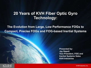 20 Years of KVH Fiber Optic Gyro
Technology:
The Evolution from Large, Low Performance FOGs to
Compact, Precise FOGs and FOG-based Inertial Systems
Presented by:
Jay Napoli
Vice President, FOG and
Inertial Systems Sales
KVH Industries
 