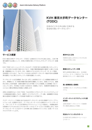 インターネットエクスチェンジに直
接接続
企業の高速データネットワーク接続要
件に最適な遅延および容量
KVH 東京大手町データセンター（TODC）は東京のビジネス中心街に立地し、日本で事
業を展開する企業にとって、非常に利便性が高くアクセスしやすいデータセンター設備
です。
KVH TODC はミッションクリティカルなデータを取り扱うお客様の高いセキュリティ
ニーズに対応する目的で設計されており、気象庁震度階級基準の震度７に耐えうる免
震・耐震構造となっています。また、監視カメラによるモニタリング、IC カード認証、
生体認証システムなど、Tier IV レベルあるいは日本データセンター協会が定める設備基
準の最高レベルに準じたセキュリティ対策を配備しています。
データセンターには冗長構成（N+1)の UPS と非常用ガスタービン発電機が設置されて
おり、停電時にも 72 時間の稼動可能な燃料を備蓄しています。空調システムも、継続
的に安定した室内温度・湿度を確保するため予備システムを配備した冗長構成（N+1）
となっています。天井高は 5,000∼6,000mm を確保しており、空調効率を最適化する
とともに二酸化炭素排出の削減にも貢献します
非常に立地条件のよい KVH TODC では大手町エリアのインターネットエクスチェンジ
への直接接続を提供しており、通信サービスプロバイダー、IT 企業、金融機関その他企
業のお客様が大容量のデータを高速で処理することが可能です。
アジア・パシフィック地域における当社のデータセンターは KVH 情報デリバリープラッ
トフォームの 主要部分であり、データセンターサービスと広範なネットワークサービ
ス、マネージド IT サービス及び堅牢なクラウドソリューションを統合し、多国籍企業の
お客様のアジアにおけるビジネスをサポートする IT サービスハブを提供します。KVH
データセンターサービスはすべて 24 時間 365 日体制のバイリンガル（日英）サービス
デスクでサポートします。
東京中心に立地
利便性を追及し日本のビジネス中心地
である大手町に立地
サービス概要
KVH 東京大手町データセンター
(TODC)
日本のビジネス中心街に立地する
安全性の高いデータセンター
高い耐障害性と信頼性
冗長構成（N+1）の UPS および空調シ
ステム
完全なバイリンガルサポート
24 時間 365 日体制のオペレーション
とサポート
豊富なセキュリティ対策
堅牢な耐震設計構造に加え、生体認証
システム、IC カード認証など Tier IV 設
備同様のセキュリティ機能を配備
 