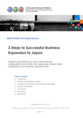WHITE PAPER: KVH Global Services




 3 Steps to Successful Business
 Expansion to Japan

 Insights and advice on how international
 corporations can enter the Japanese market and
 capitalize on its business opportunities



        Table of Contents
        2    Introduction
        3    Establish Local Business Partners
        4    Understand the Spoken and Unspoken Languages
        5    Secure Connectivity
        7    Conclusion
        8    Contact Us
        8    About KVH




                                  Copyright© 2012 by KVH Co. LTD

    All Rights Reserved. Not to be copied or reproduced without express permission of KVH Co LTD

                                            Page 1 of 8
 
