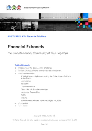 WHITE PAPER: KVH Financial Solutions




Financial Extranets
The Global Financial Community at Your Fingertips


       Table of Contents
       2    Introduction: The Connectivity Challenge
       2    Factors Driving Demand for Increased Connectivity
       4    Key Considerations:
               A Wide Community Encompassing the Entire Trade Life Cycle
               Value Stack
               Low Latency
               Reliability
               Customer Service
               Global Reach, Local Knowledge
               Language Capabilities
               Agility
               Security
               Value Added Services (Total Packaged Solutions)
       6    Conclusion
       8    About KVH




                                  Copyright© 2012 by KVH Co. LTD

    All Rights Reserved. Not to be copied or reproduced without express permission of KVH Co LTD

                                            Page 1 of 8
 