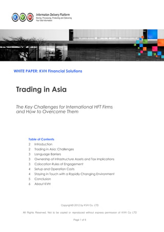 WHITE PAPER: KVH Financial Solutions




 Trading in Asia

 The Key Challenges for International HFT Firms
 and How to Overcome Them




        Table of Contents
        2    Introduction
        2    Trading in Asia: Challenges
        3    Language Barriers
        3    Ownership of Infrastructure Assets and Tax Implications
        3    Colocation Rules of Engagement
        4    Setup and Operation Costs
        4    Staying in Touch with a Rapidly Changing Environment
        5    Conclusion
        6    About KVH




                                  Copyright© 2012 by KVH Co. LTD

    All Rights Reserved. Not to be copied or reproduced without express permission of KVH Co LTD

                                            Page 1 of 6
 