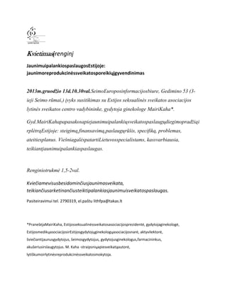 Kvietimasįrenginį
JaunimuipalankiospaslaugosEstijoje:
jaunimoreprodukcinėssveikatosporeikiųįgyvendinimas
2013m.gruodžio 13d.10.30val.SeimoEuroposinformacijosbiure, Gedimino 53 (3ieji Seimo rūmai,) įvyks susitikimas su Estijos seksualinės sveikatos asociacijos
lytinės sveikatos centro vadybininke, gydytoja ginekologe MairiKaha*.
Gyd.MairiKahapapasakosapiejaunimuipalankiųsveikatospaslaugųdiegimopradžiąi
rplėtrąEstijoje: steigimą,finansavimą,paslaugųrūšis, specifiką, problemas,
ateitiesplanus. ViešniagalėspatartiLietuvosspecialistams, kassvarbiausia,
teikiantjaunimuipalankiaspaslaugas.

Renginiotrukmė 1,5-2val.
Kviečiamevisusbesidominčiusjaunimosveikata,
teikiančiusarketinančiusteiktipalankiasjaunimuisveikatospaslaugas.
Pasiteiravimui tel. 2790319, el.paštu lithfpa@takas.lt

*PranešėjaMairiKaha, Estijosseksualinėssveikatosasociacijosprezidentė, gydytojaginekologė,
EstijosmedikųasociacijosirEstijosgydytojųginekologųasociacijosnarė, aktyvilektorė,
šviečiantijaunusgydytojus, šeimosgydytojus, gydytojusginekologus,farmacininkus,
akušeriusirslaugytojus. M. Kaha -straipsniųapiesveikatąautorė,
lytiškumoirlytinėsreprodukcinėssveikatosmokytoja.

 