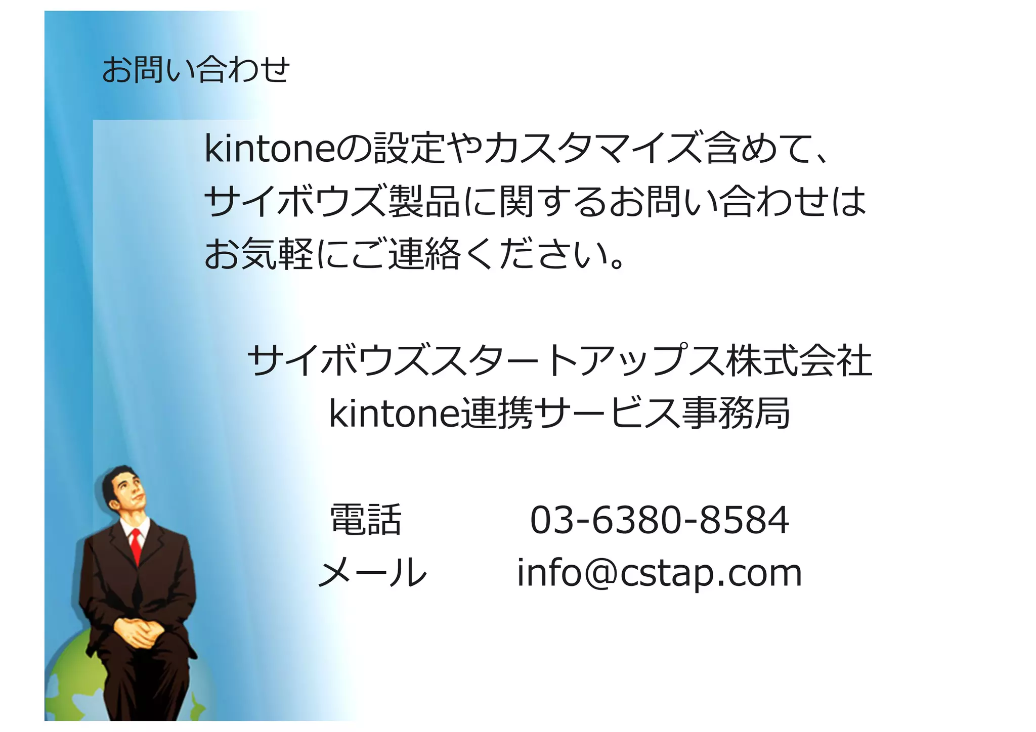kintoneの設定やカスタマイズ含めて、	
  
サイボウズ製品に関するお問い合わせは	
  
お気軽にご連絡ください。	
  
サイボウズスタートアップス株式会社	
  
kintone連携サービス事務局	
  
電話 	
   	
  050-‐‑‒3816-‐‑‒6666	
  
メール 	
  info@cstap.com	
  
お問い合わせ	
  
 