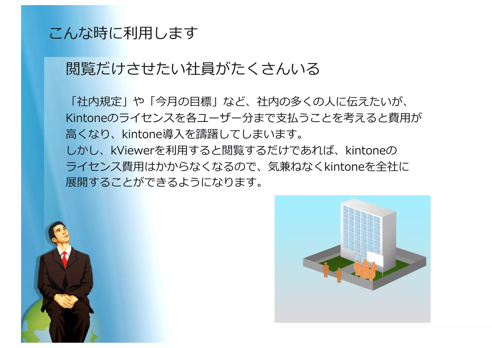 閲覧だけさせたい社員がたくさんいる	
  
「社内規定」や「今⽉月の⽬目標」など、社内の多くの⼈人に伝えたいが、	
  
Kintoneのライセンスを各ユーザー分まで⽀支払うことを考えると費⽤用が	
  
⾼高くなり、kintone導⼊入を躊躇してしまいます。	
  
しかし、kViewerを利利⽤用すると閲覧するだけであれば、kintoneの	
  
ライセンス費⽤用はかからなくなるので、気兼ねなくkintoneを全社に	
  
展開することができるようになります。	
  
こんな時に利利⽤用します	
  
 