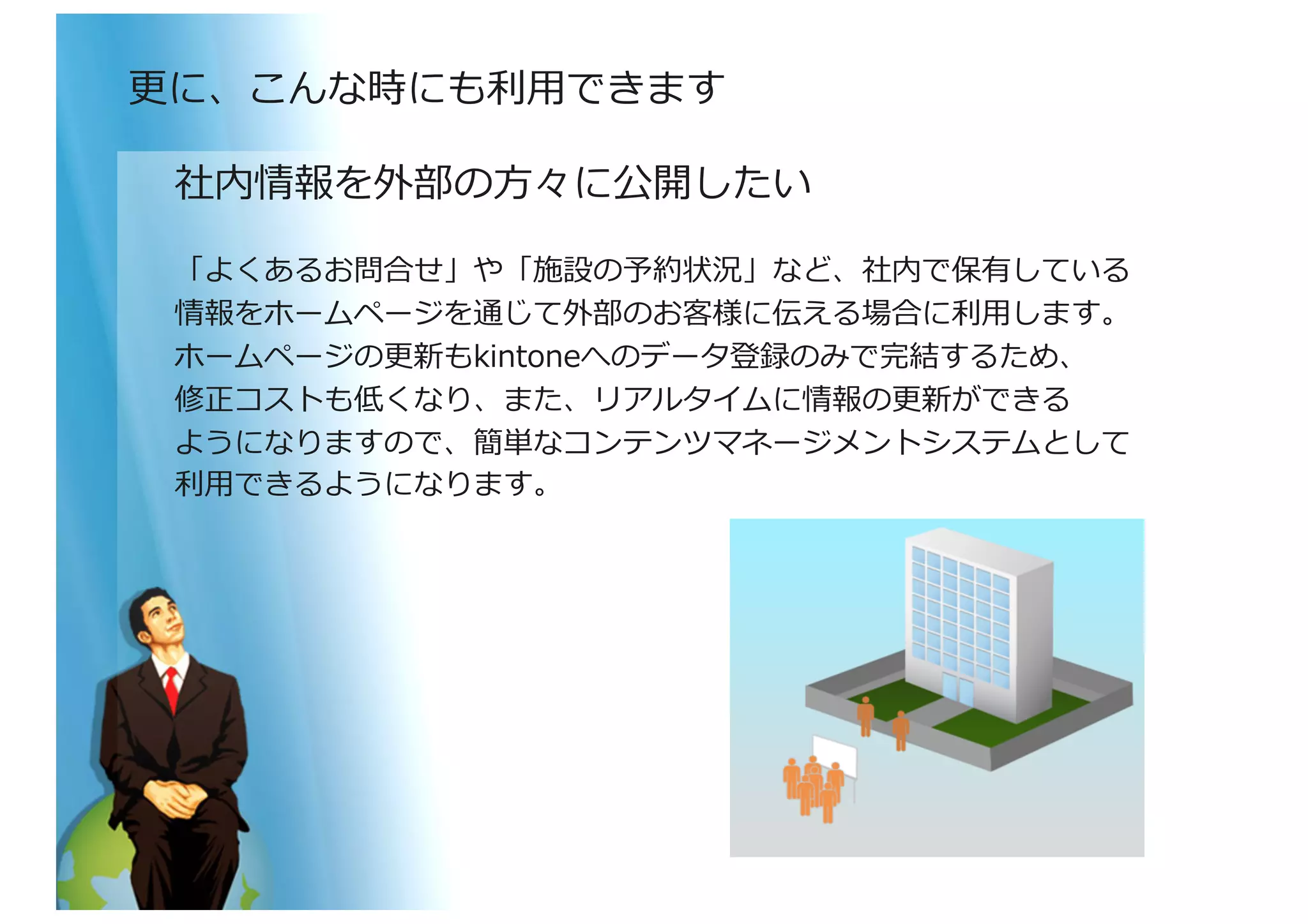 社内情報を外部の⽅方々に公開したい	
  
「よくあるお問合せ」や「施設の予約状況」など、社内で保有している	
  
情報をホームページを通じて外部のお客様に伝える場合に利利⽤用します。	
  
ホームページの更更新もkintoneへのデータ登録のみで完結するため、	
  
修正コストも低くなり、また、リアルタイムに情報の更更新ができる	
  
ようになりますので、簡単なコンテンツマネージメントシステムとして	
  
利利⽤用できるようになります。	
  
更更に、こんな時にも利利⽤用できます	
  
 