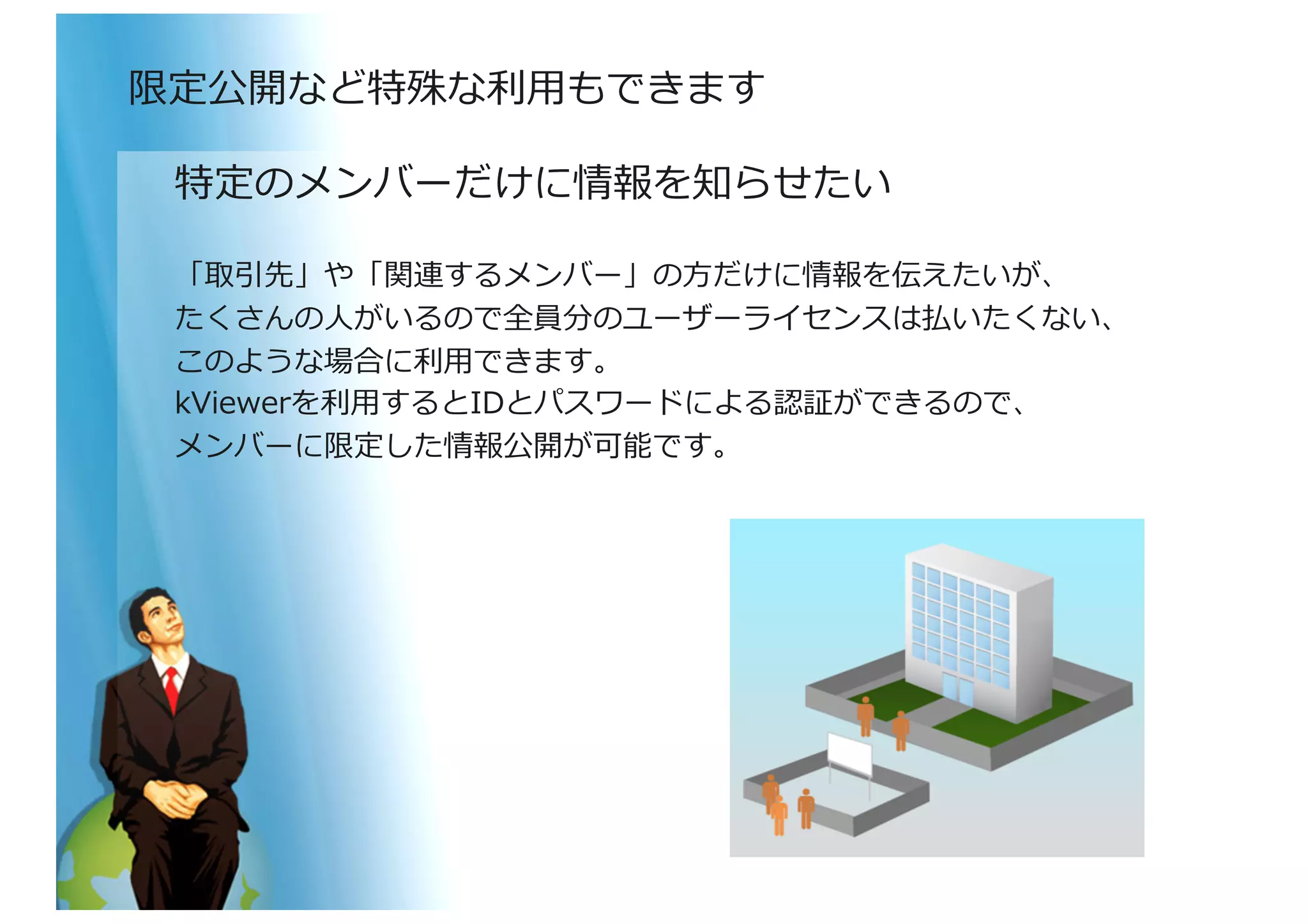 特定のメンバーだけに情報を知らせたい	
  
「取引先」や「関連するメンバー」の⽅方だけに情報を伝えたいが、	
  
たくさんの⼈人がいるので全員分のユーザーライセンスは払いたくない、	
  
このような場合に利利⽤用できます。	
  
kViewerを利利⽤用するとIDとパスワードによる認証ができるので、	
  
メンバーに限定した情報公開が可能です。	
  
限定公開など特殊な利利⽤用もできます	
  
 