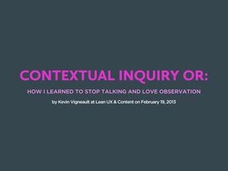 CONTEXTUAL INQUIRY OR:
HOW I LEARNED TO STOP TALKING AND LOVE OBSERVATION
       by Kevin Vigneault at Lean UX & Content on February 19, 2013
 
