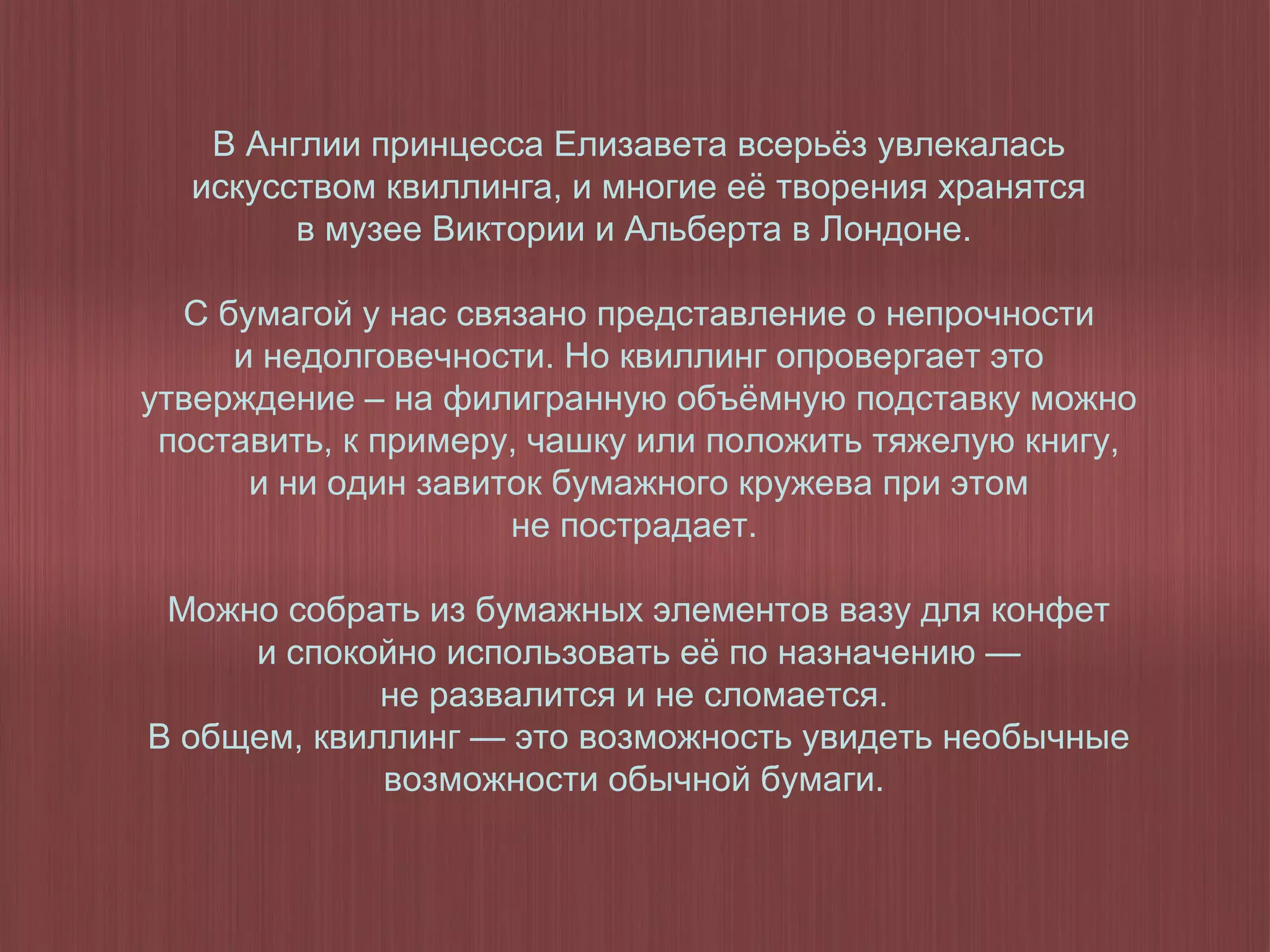 В Англии принцесса Елизавета всерьёз увлекалась
искусством квиллинга, и многие её творения хранятся
в музее Виктории и Альберта в Лондоне.
С бумагой у нас связано представление о непрочности
и недолговечности. Но квиллинг опровергает это
утверждение – на филигранную объёмную подставку можно
поставить, к примеру, чашку или положить тяжелую книгу,
и ни один завиток бумажного кружева при этом
не пострадает.
Можно собрать из бумажных элементов вазу для конфет
и спокойно использовать её по назначению —
не развалится и не сломается.
В общем, квиллинг — это возможность увидеть необычные
возможности обычной бумаги.
 