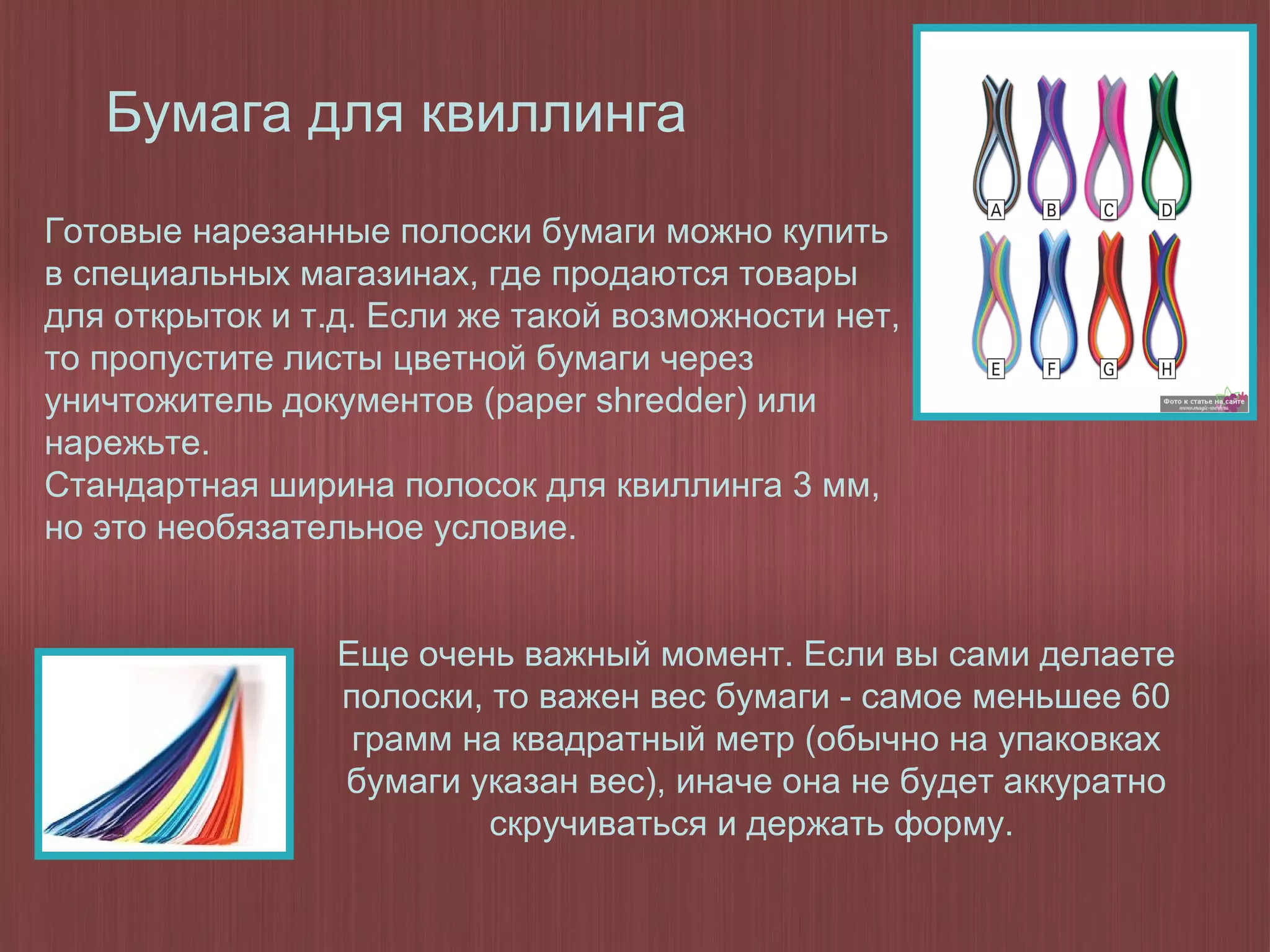 Бумага для квиллинга
Еще очень важный момент. Если вы сами делаете
полоски, то важен вес бумаги - самое меньшее 60
грамм на квадратный метр (обычно на упаковках
бумаги указан вес), иначе она не будет аккуратно
скручиваться и держать форму.
Готовые нарезанные полоски бумаги можно купить
в специальных магазинах, где продаются товары
для открыток и т.д. Если же такой возможности нет,
то пропустите листы цветной бумаги через
уничтожитель документов (paper shredder) или
нарежьте.
Стандартная ширина полосок для квиллинга 3 мм,
но это необязательное условие.
 