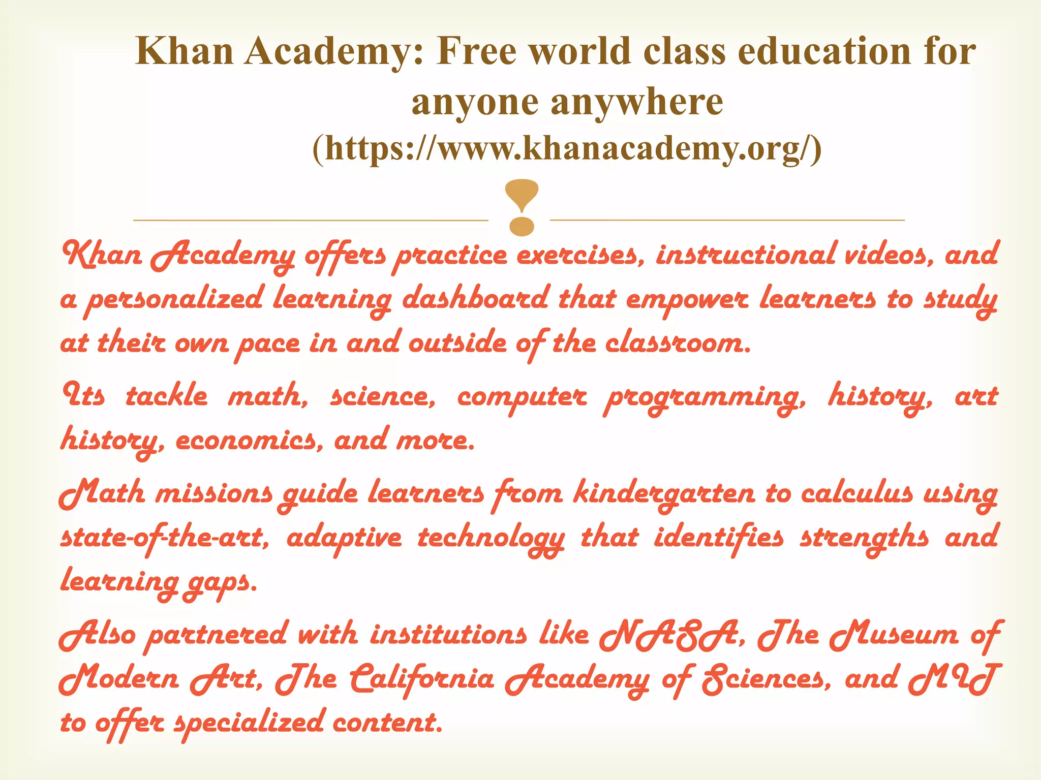 Khan Academy offers practice exercises, instructional videos, and
a personalized learning dashboard that empower learners to study
at their own pace in and outside of the classroom.
Its tackle math, science, computer programming, history, art
history, economics, and more.
Math missions guide learners from kindergarten to calculus using
state-of-the-art, adaptive technology that identifies strengths and
learning gaps.
Also partnered with institutions like NASA, The Museum of
Modern Art, The California Academy of Sciences, and MIT
to offer specialized content.
Khan Academy: Free world class education for
anyone anywhere
(https://www.khanacademy.org/)
 