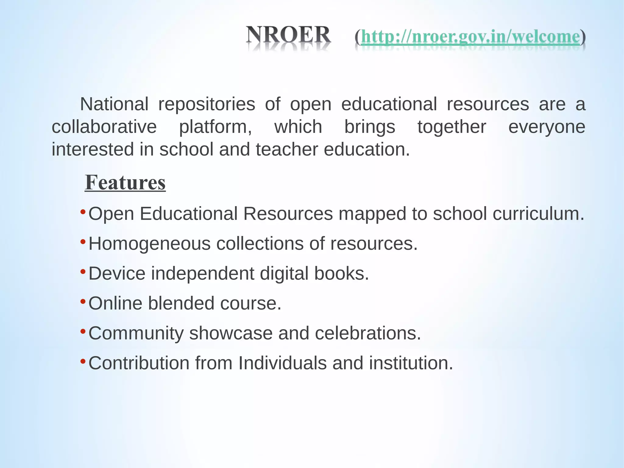 National repositories of open educational resources are a
collaborative platform, which brings together everyone
interested in school and teacher education.
Features

Open Educational Resources mapped to school curriculum.

Homogeneous collections of resources.

Device independent digital books.

Online blended course.

Community showcase and celebrations.

Contribution from Individuals and institution.
 