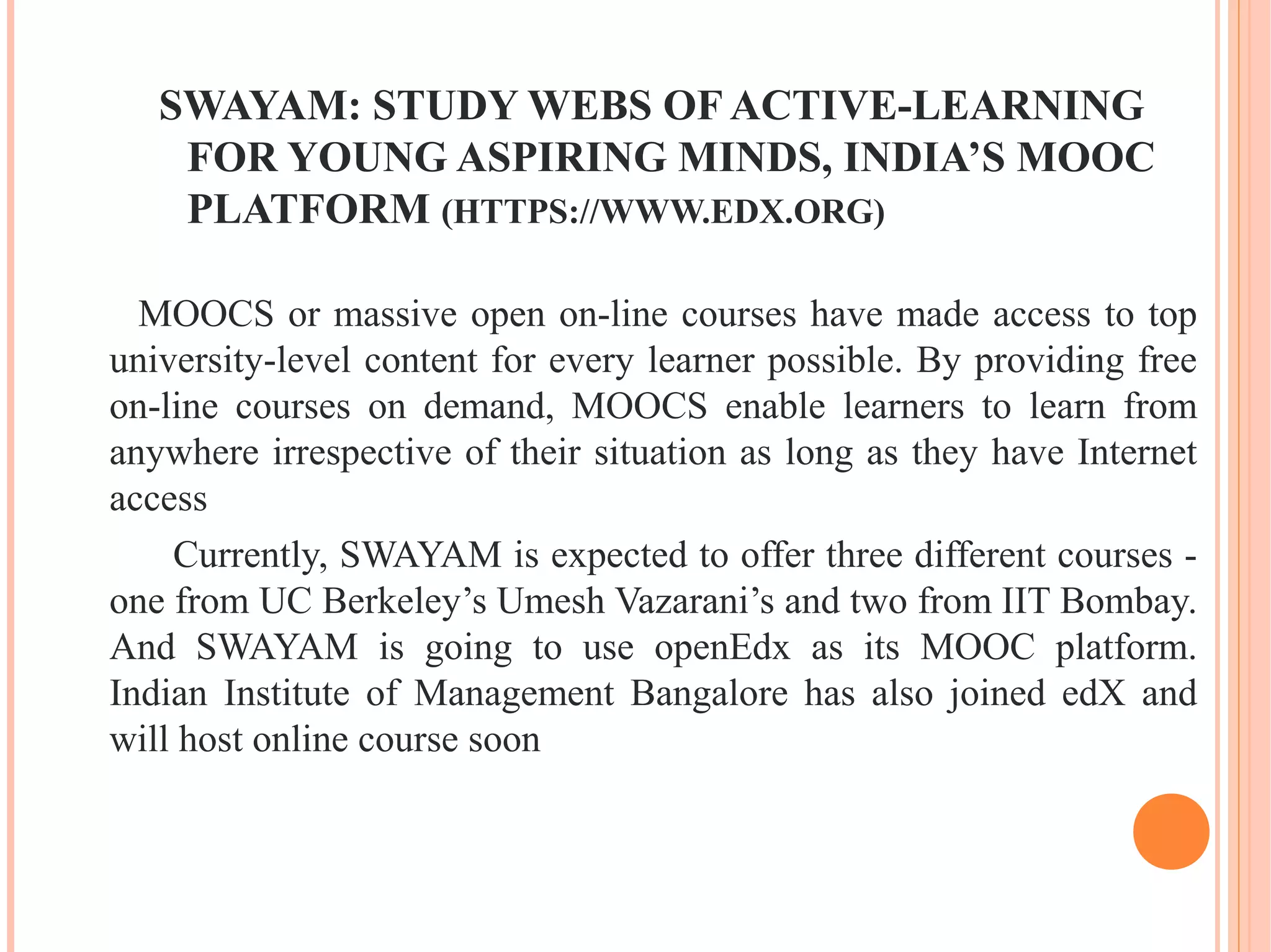 SWAYAM: STUDY WEBS OF ACTIVE-LEARNING
FOR YOUNG ASPIRING MINDS, INDIA’S MOOC
PLATFORM (HTTPS://WWW.EDX.ORG)
MOOCS or massive open on-line courses have made access to top
university-level content for every learner possible. By providing free
on-line courses on demand, MOOCS enable learners to learn from
anywhere irrespective of their situation as long as they have Internet
access
Currently, SWAYAM is expected to offer three different courses -
one from UC Berkeley’s Umesh Vazarani’s and two from IIT Bombay.
And SWAYAM is going to use openEdx as its MOOC platform.
Indian Institute of Management Bangalore has also joined edX and
will host online course soon
 
