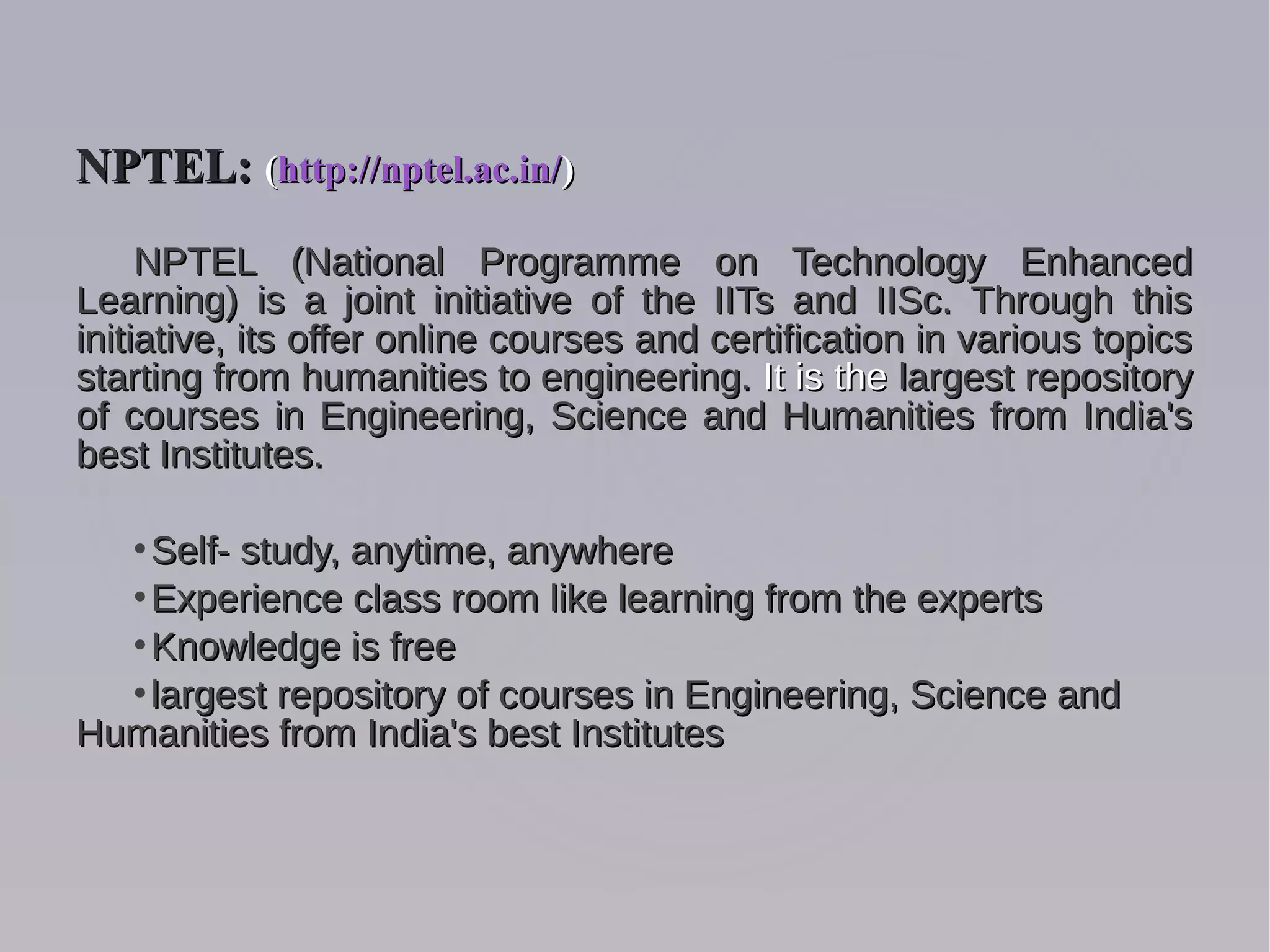 NPTEL (National Programme on Technology EnhancedNPTEL (National Programme on Technology Enhanced
Learning) is a joint initiative of the IITs and IISc. Through thisLearning) is a joint initiative of the IITs and IISc. Through this
initiative, its offer online courses and certification in various topicsinitiative, its offer online courses and certification in various topics
starting from humanities to engineering.starting from humanities to engineering. It is theIt is the largest repositorylargest repository
of courses in Engineering, Science and Humanities from India'sof courses in Engineering, Science and Humanities from India's
best Institutes.best Institutes.

Self- study, anytime, anywhereSelf- study, anytime, anywhere

Experience class room like learning from the expertsExperience class room like learning from the experts

Knowledge is freeKnowledge is free

largest repository of courses in Engineering, Science andlargest repository of courses in Engineering, Science and
Humanities from India's best InstitutesHumanities from India's best Institutes
NPTEL:NPTEL: ((http://nptel.ac.in/http://nptel.ac.in/))
 