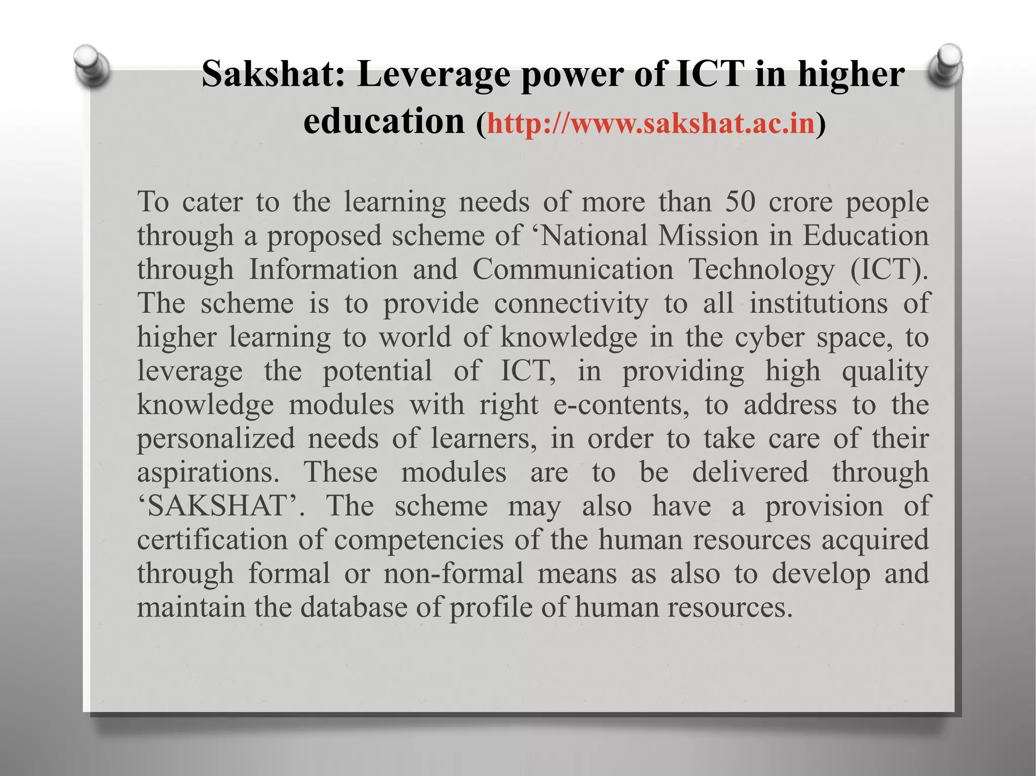 Sakshat: Leverage power of ICT in higher
education (http://www.sakshat.ac.in)
To cater to the learning needs of more than 50 crore people
through a proposed scheme of ‘National Mission in Education
through Information and Communication Technology (ICT).
The scheme is to provide connectivity to all institutions of
higher learning to world of knowledge in the cyber space, to
leverage the potential of ICT, in providing high quality
knowledge modules with right e-contents, to address to the
personalized needs of learners, in order to take care of their
aspirations. These modules are to be delivered through
‘SAKSHAT’. The scheme may also have a provision of
certification of competencies of the human resources acquired
through formal or non-formal means as also to develop and
maintain the database of profile of human resources.
 