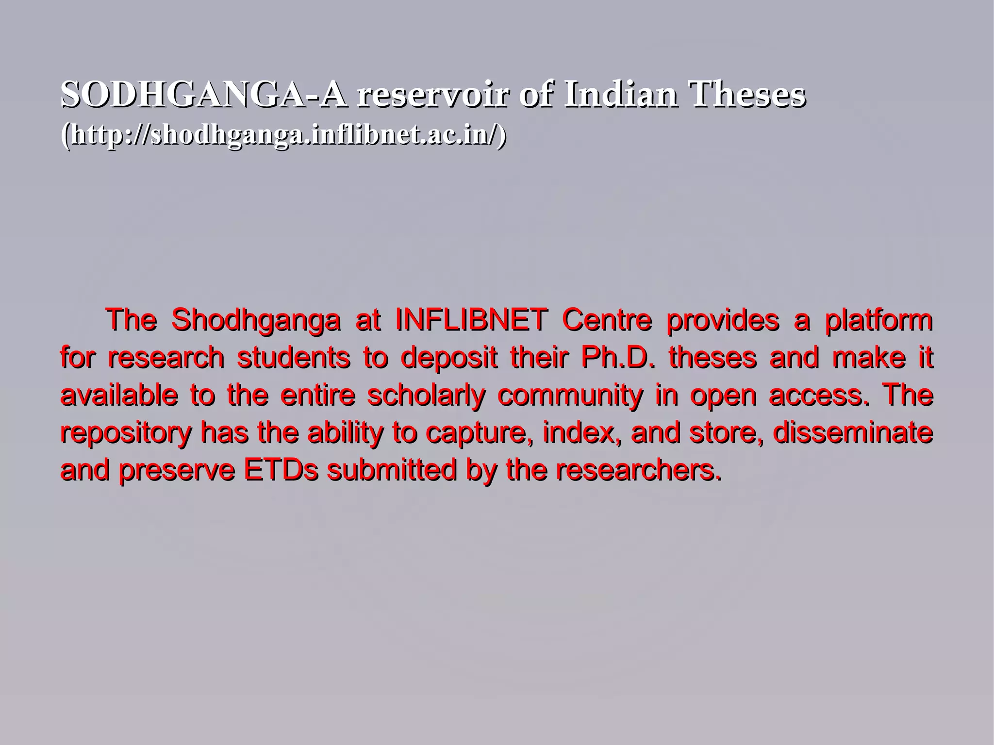 The Shodhganga at INFLIBNET Centre provides a platformThe Shodhganga at INFLIBNET Centre provides a platform
for research students to deposit their Ph.D. theses and make itfor research students to deposit their Ph.D. theses and make it
available to the entire scholarly community in open access. Theavailable to the entire scholarly community in open access. The
repository has the ability to capture, index, and store, disseminaterepository has the ability to capture, index, and store, disseminate
and preserve ETDs submitted by the researchers.and preserve ETDs submitted by the researchers.
SODHGANGA-SODHGANGA-A reservoir of Indian ThesesA reservoir of Indian Theses
((http://shodhganga.inflibnet.ac.in/)http://shodhganga.inflibnet.ac.in/)
 