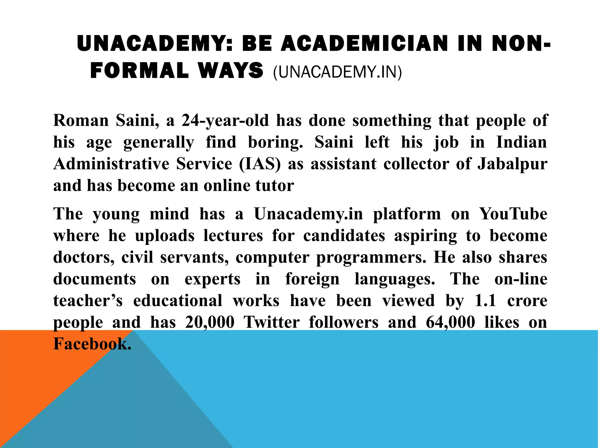 UNACADEMY: BE ACADEMICIAN IN NON-
FORMAL WAYS (UNACADEMY.IN)
Roman Saini, a 24-year-old has done something that people of
his age generally find boring. Saini left his job in Indian
Administrative Service (IAS) as assistant collector of Jabalpur
and has become an online tutor
The young mind has a Unacademy.in platform on YouTube
where he uploads lectures for candidates aspiring to become
doctors, civil servants, computer programmers. He also shares
documents on experts in foreign languages. The on-line
teacher’s educational works have been viewed by 1.1 crore
people and has 20,000 Twitter followers and 64,000 likes on
Facebook.
 