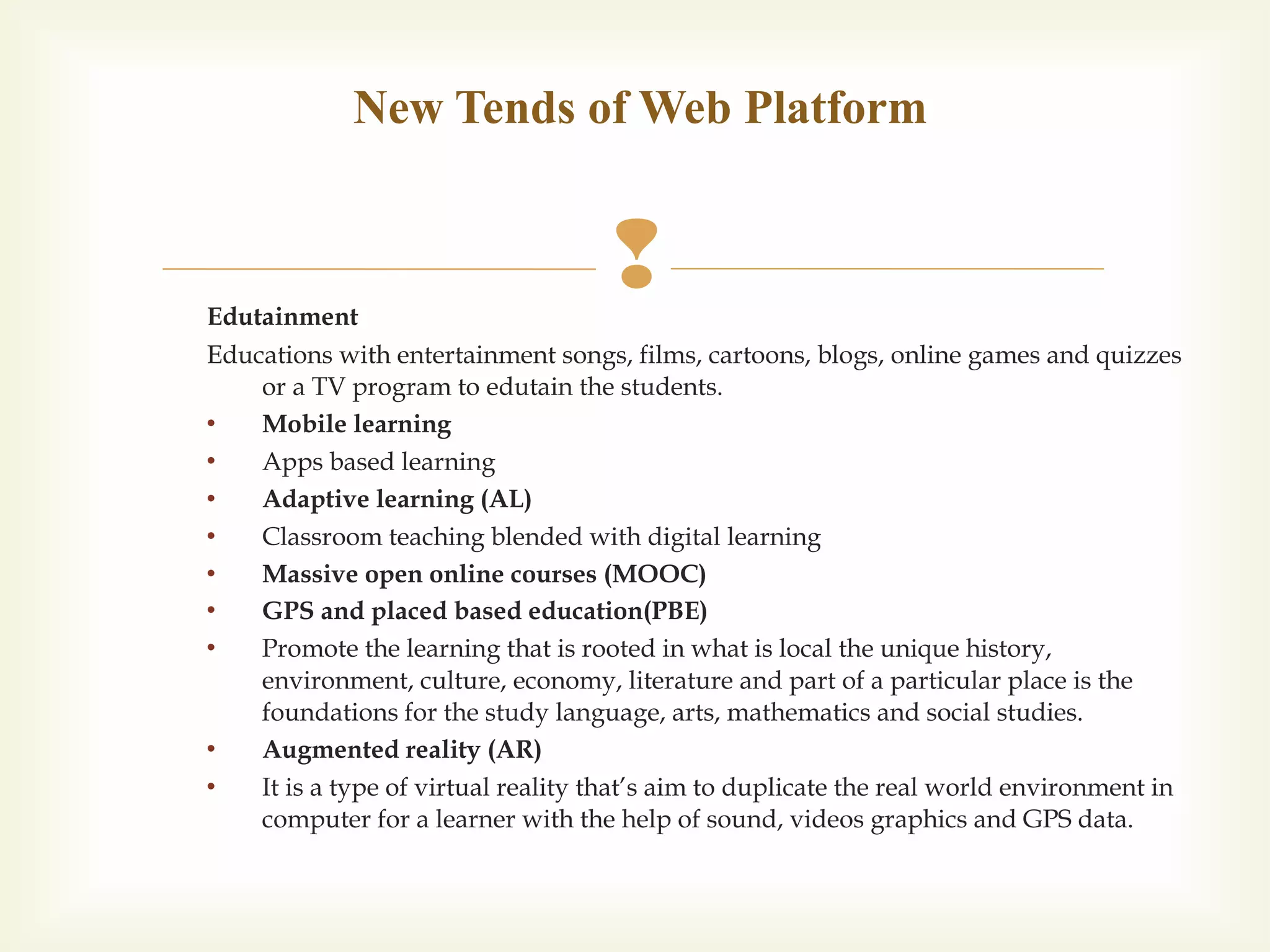 Edutainment
Educations with entertainment songs, films, cartoons, blogs, online games and quizzes
or a TV program to edutain the students.
 Mobile learning
 Apps based learning
 Adaptive learning (AL)
 Classroom teaching blended with digital learning
 Massive open online courses (MOOC)
 GPS and placed based education(PBE)
 Promote the learning that is rooted in what is local the unique history,
environment, culture, economy, literature and part of a particular place is the
foundations for the study language, arts, mathematics and social studies.
 Augmented reality (AR)
 It is a type of virtual reality that’s aim to duplicate the real world environment in
computer for a learner with the help of sound, videos graphics and GPS data.
New Tends of Web Platform
 