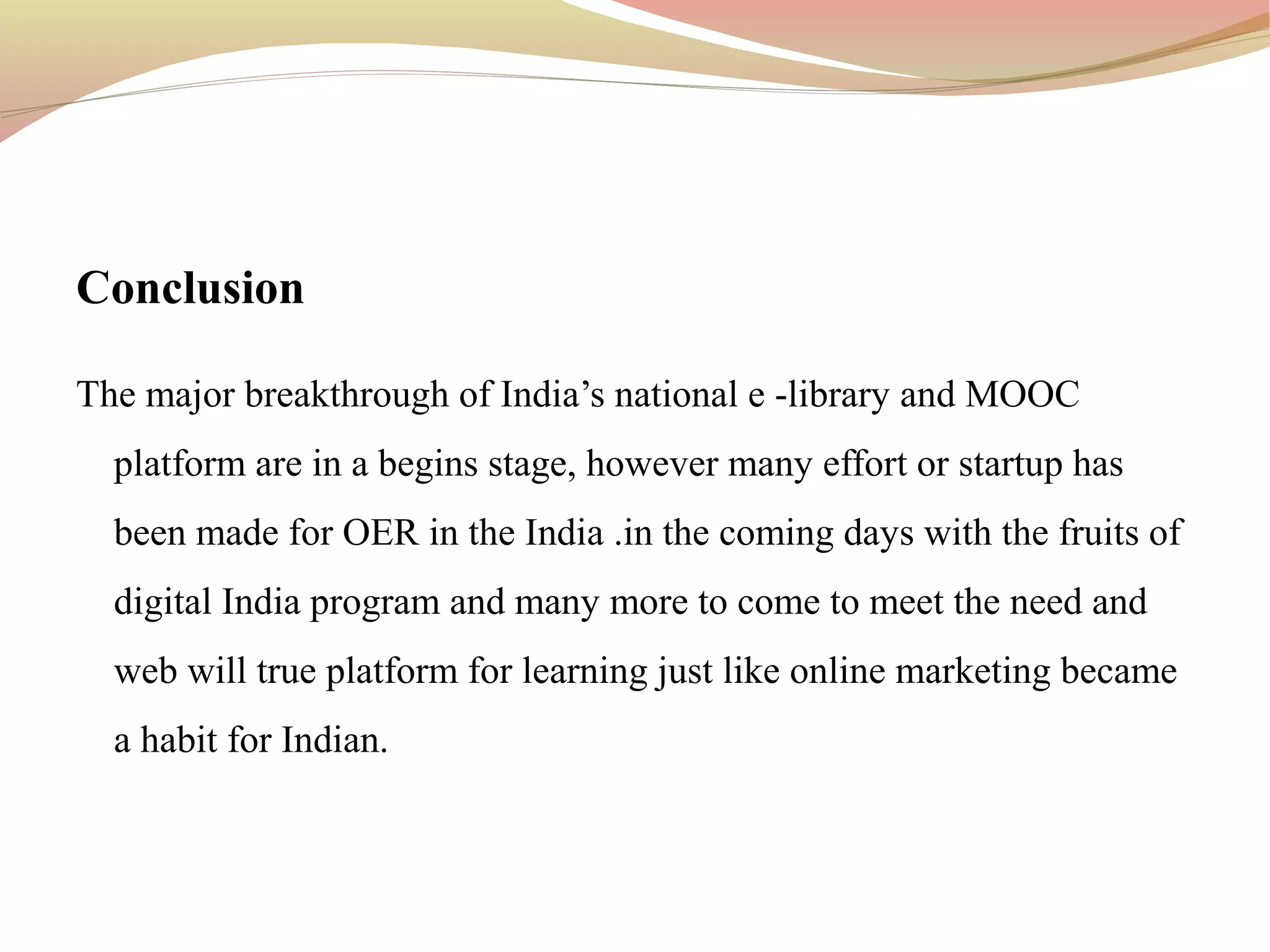 Conclusion
The major breakthrough of India’s national e -library and MOOC
platform are in a begins stage, however many effort or startup has
been made for OER in the India .in the coming days with the fruits of
digital India program and many more to come to meet the need and
web will true platform for learning just like online marketing became
a habit for Indian.
 