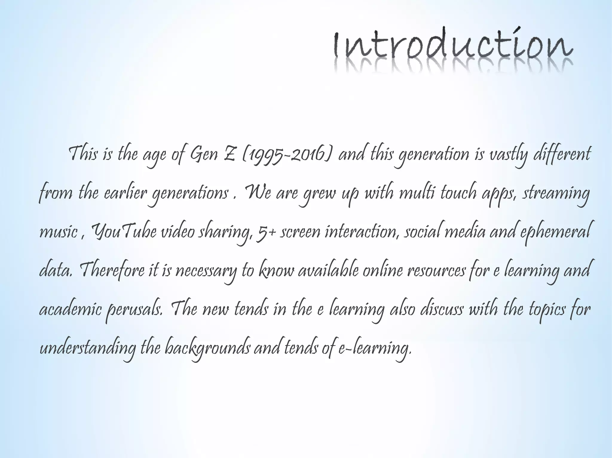 This is the age of Gen Z (1995-2016) and this generation is vastly different
from the earlier generations . We are grew up with multi touch apps, streaming
music , YouTube video sharing, 5+ screen interaction, social media and ephemeral
data. Therefore it is necessary to know available online resources for e learning and
academic perusals. The new tends in the e learning also discuss with the topics for
understanding the backgrounds and tends of e-learning.
 