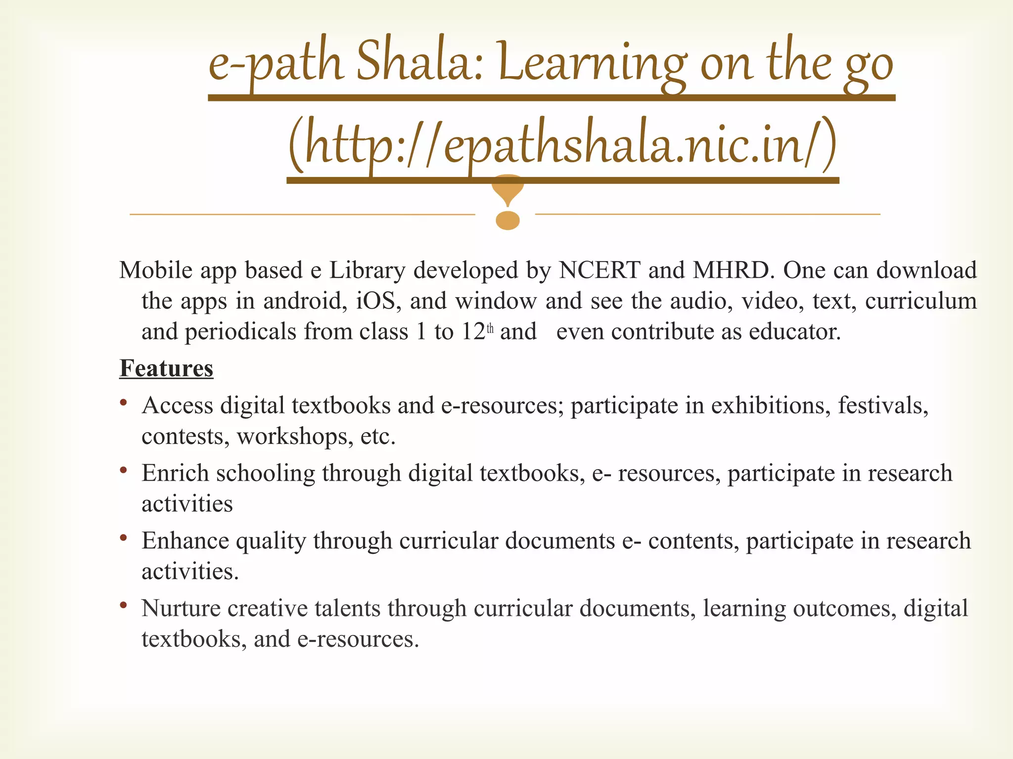 
Mobile app based e Library developed by NCERT and MHRD. One can download
the apps in android, iOS, and window and see the audio, video, text, curriculum
and periodicals from class 1 to 12th and even contribute as educator.
Features

Access digital textbooks and e-resources; participate in exhibitions, festivals,
contests, workshops, etc.

Enrich schooling through digital textbooks, e- resources, participate in research
activities

Enhance quality through curricular documents e- contents, participate in research
activities.

Nurture creative talents through curricular documents, learning outcomes, digital
textbooks, and e-resources.
e-path Shala: Learning on the go
(http://epathshala.nic.in/)
 