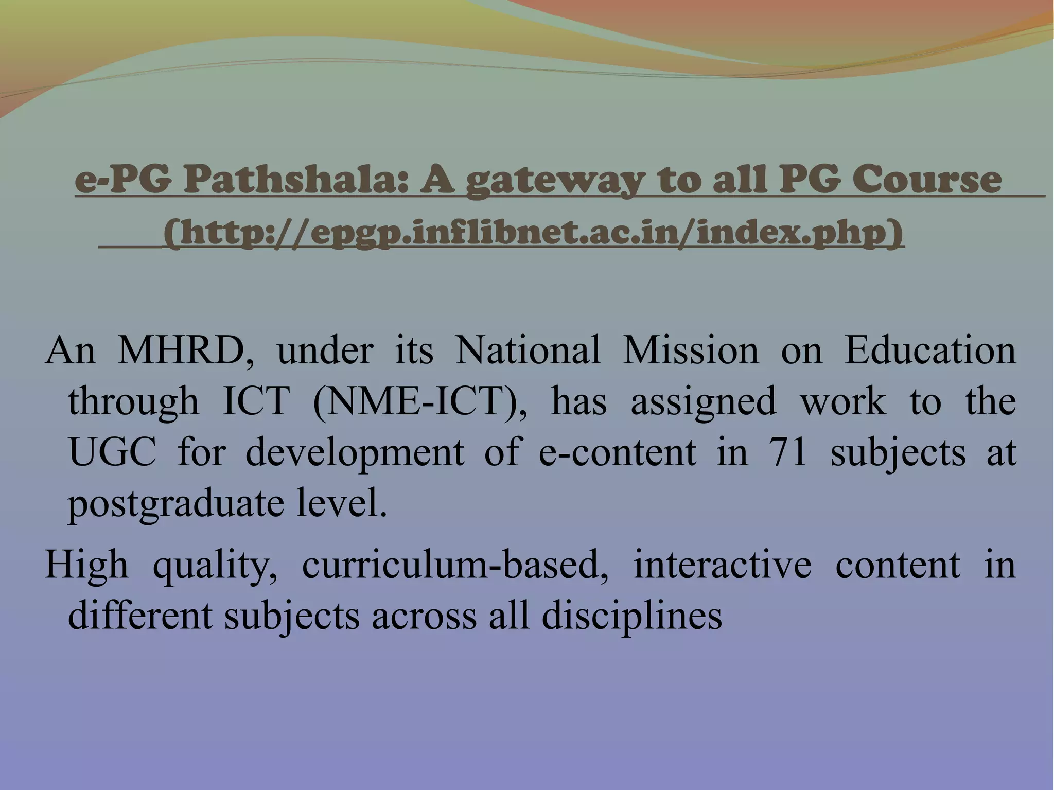 e-PG Pathshala: A gateway to all PG Course
(http://epgp.inflibnet.ac.in/index.php)
An MHRD, under its National Mission on Education
through ICT (NME-ICT), has assigned work to the
UGC for development of e-content in 71 subjects at
postgraduate level.
High quality, curriculum-based, interactive content in
different subjects across all disciplines
 