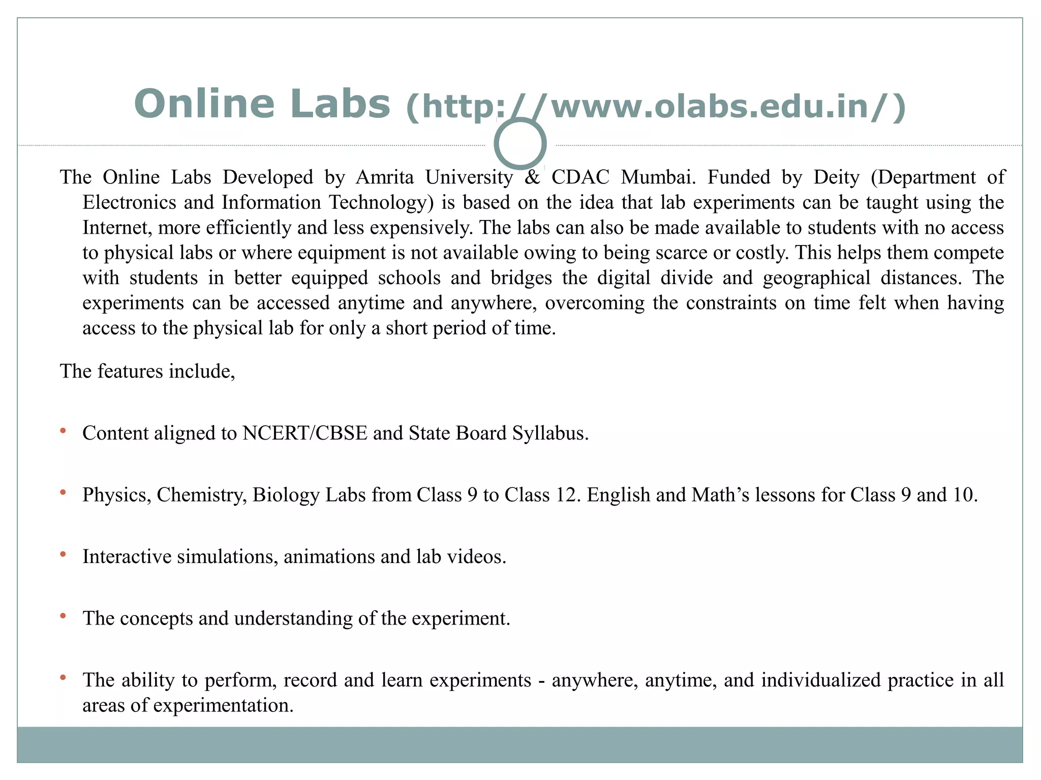 Online Labs (http://www.olabs.edu.in/)
The Online Labs Developed by Amrita University & CDAC Mumbai. Funded by Deity (Department of
Electronics and Information Technology) is based on the idea that lab experiments can be taught using the
Internet, more efficiently and less expensively. The labs can also be made available to students with no access
to physical labs or where equipment is not available owing to being scarce or costly. This helps them compete
with students in better equipped schools and bridges the digital divide and geographical distances. The
experiments can be accessed anytime and anywhere, overcoming the constraints on time felt when having
access to the physical lab for only a short period of time.
The features include,

Content aligned to NCERT/CBSE and State Board Syllabus.

Physics, Chemistry, Biology Labs from Class 9 to Class 12. English and Math’s lessons for Class 9 and 10.

Interactive simulations, animations and lab videos.

The concepts and understanding of the experiment.

The ability to perform, record and learn experiments - anywhere, anytime, and individualized practice in all
areas of experimentation.
 