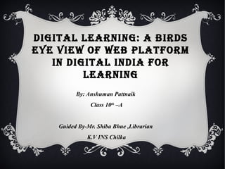DIGITAL LEARNING: A BIRDS
EYE VIEW OF WEB PLATFORM
IN DIGITAL INDIA FOR
LEARNING
By: Anshuman Pattnaik
Class 10th
–A
Guided By-Mr. Shiba Bhue ,Librarian
K.V INS Chilka
 