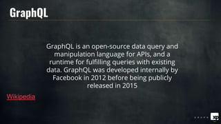 GraphQL is an open-source data query and
manipulation language for APIs, and a
runtime for fulfilling queries with existing
data. GraphQL was developed internally by
Facebook in 2012 before being publicly
released in 2015
Wikipedia
GraphQL
 