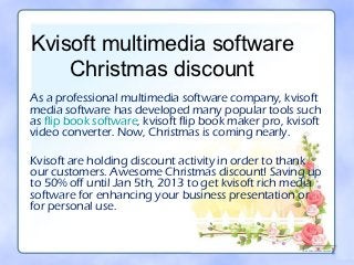 Kvisoft multimedia software
    Christmas discount
As a professional multimedia software company, kvisoft
media software has developed many popular tools such
as flip book software, kvisoft flip book maker pro, kvisoft
video converter. Now, Christmas is coming nearly.

Kvisoft are holding discount activity in order to thank
our customers. Awesome Christmas discount! Saving up
to 50% off until Jan 5th, 2013 to get kvisoft rich media
software for enhancing your business presentation or
for personal use.
 