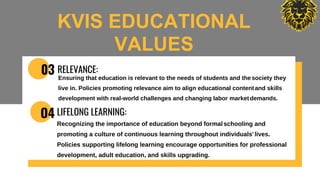 03 RELEVANCE:
Ensuring that education is relevant to the needs of students and thesociety they
live in. Policies promoting relevance aim to align educational contentand skills
development with real-world challenges and changing labor marketdemands.
O4 LIFELONG LEARNING:
Recognizing the importance of education beyond formalschooling and
promoting a culture of continuous learning throughout individuals' lives.
Policies supporting lifelong learning encourage opportunities for professional
development, adult education, and skills upgrading.
KVIS EDUCATIONAL
VALUES
 