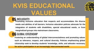 05 INCLUSIVITY:
Promoting inclusive education that respects and accommodates the diverse
needs and abilities of all learners. Inclusive education policies advocate for the
integration of students with disabilities, special educational needs, or from
marginalized groups into mainstream classrooms.
O6 GLOBAL CITIZENSHIP
Fostering an understanding of global interconnectedness and promoting values
such as tolerance, respect, and cultural diversity. Policies emphasizing global
citizenship seek to develop students' knowledge, skills, and attitudes necessary
for active participation in an increasingly interconnected world.
KVIS EDUCATIONAL
VALUES
 