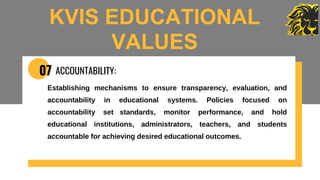 07 ACCOUNTABILITY:
Establishing mechanisms to ensure transparency, evaluation, and
accountability in educational systems. Policies focused on
accountability set standards, monitor performance, and hold
educational institutions, administrators, teachers, and students
accountable for achieving desired educational outcomes.
KVIS EDUCATIONAL
VALUES
 