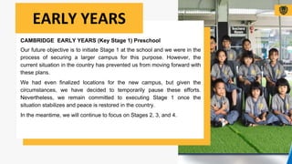 CAMBRIDGE EARLY YEARS (Key Stage 1) Preschool
Our future objective is to initiate Stage 1 at the school and we were in the
process of securing a larger campus for this purpose. However, the
current situation in the country has prevented us from moving forward with
these plans.
We had even finalized locations for the new campus, but given the
circumstances, we have decided to temporarily pause these efforts.
Nevertheless, we remain committed to executing Stage 1 once the
situation stabilizes and peace is restored in the country.
In the meantime, we will continue to focus on Stages 2, 3, and 4.
EARLY YEARS
 